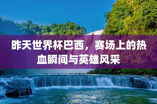 昨天世界杯巴西，赛场上的热血瞬间与英雄风采