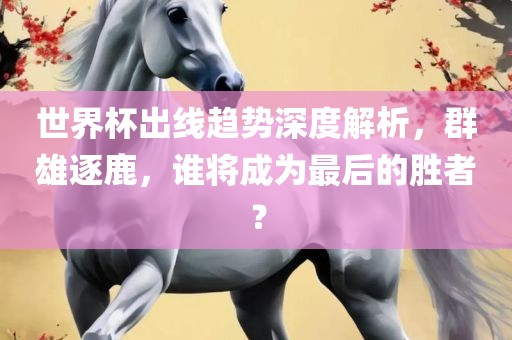 世界杯出线趋势深度解析，群雄逐鹿，谁将成为最后的胜者？