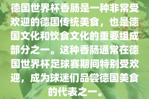 德国世界杯香肠是一种非常受欢迎的德国传统美食，也是德国文化和饮食文化的重要组成部分之一。这种香肠通常在德国世界杯足球赛期间特别受欢迎，成为球迷们品尝德国美食的代表之一。