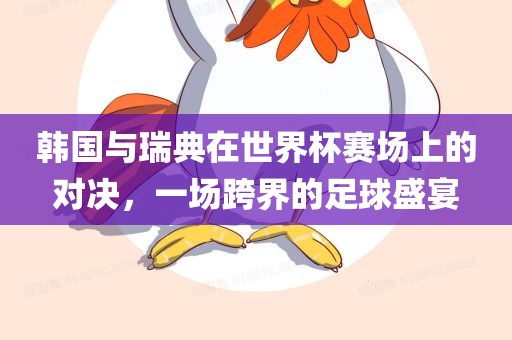 韩国与瑞典在世界杯赛场上的对决，一场跨界的足球盛宴