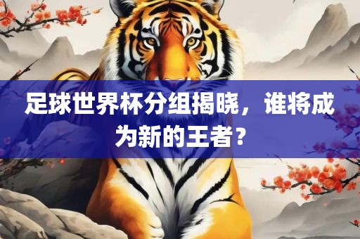 足球世界杯分组揭晓，谁将成为新的王者？