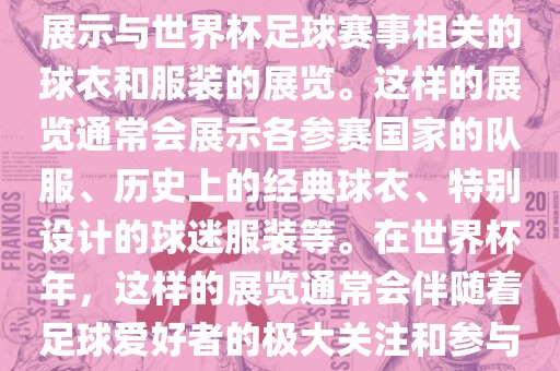 关于世界杯球衣展，这是一个展示与世界杯足球赛事相关的球衣和服装的展览。这样的展览通常会展示各参赛国家的队服、历史上的经典球衣、特别设计的球迷服装等。在世界杯年，这样的展览通常会伴随着足球爱好者的极大关注和参与。