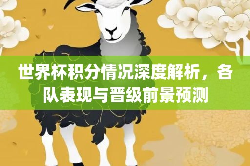 世界杯积分情况深度解析，各队表现与晋级前景预测