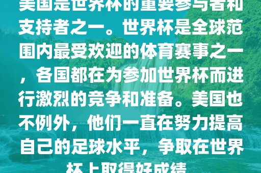 美国是世界杯的重要参与者和支持者之一。世界杯是全球范围内最受欢迎的体育赛事之一，各国都在为参加世界杯而进行激烈的竞争和准备。美国也不例外，他们一直在努力提高自己的足球水平，争取在世界杯上取得好成绩。