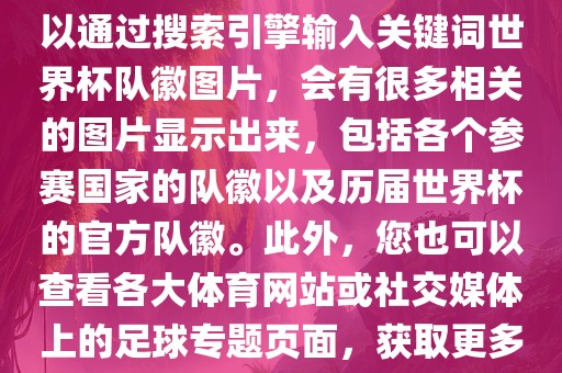 由于无法直接提供图片，您可以通过搜索引擎输入关键词世界杯队徽图片，会有很多相关的图片显示出来，包括各个参赛国家的队徽以及历届世界杯的官方队徽。此外，您也可以查看各大体育网站或社交媒体上的足球专题页面，获取更多高清的队徽图片。