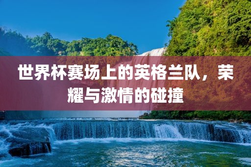 世界杯赛场上的英格兰队，荣耀与激情的碰撞