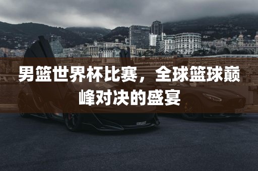 男篮世界杯比赛，全球篮球巅峰对决的盛宴