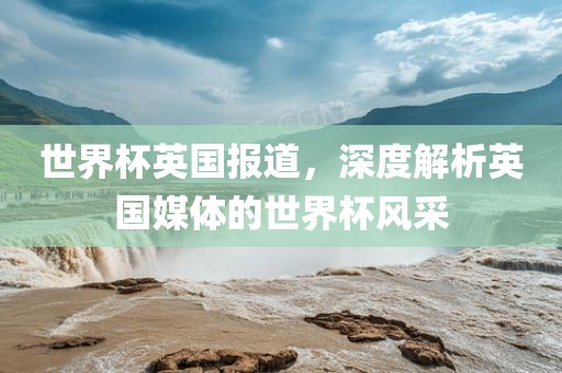 世界杯英国报道，深度解析英国媒体的世界杯风采